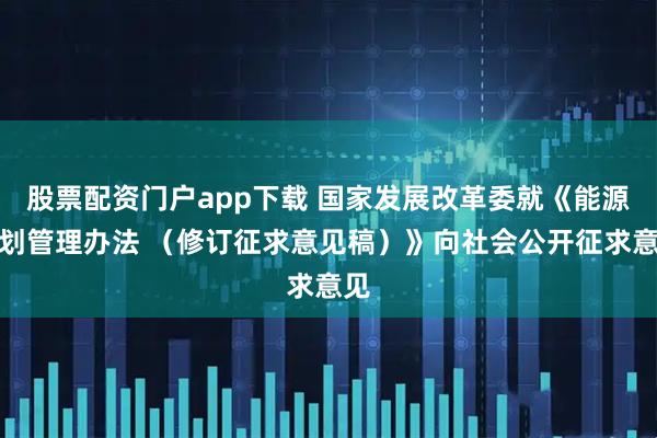 股票配资门户app下载 国家发展改革委就《能源规划管理办法 （修订征求意见稿）》向社会公开征求意见