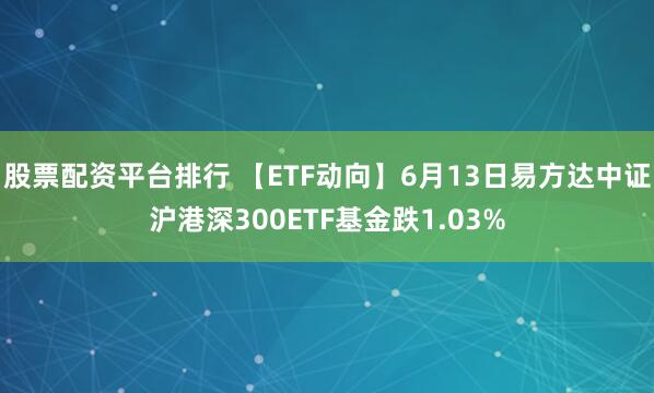股票配资平台排行 【ETF动向】6月13日易方达中证沪港深300ETF基金跌1.03%