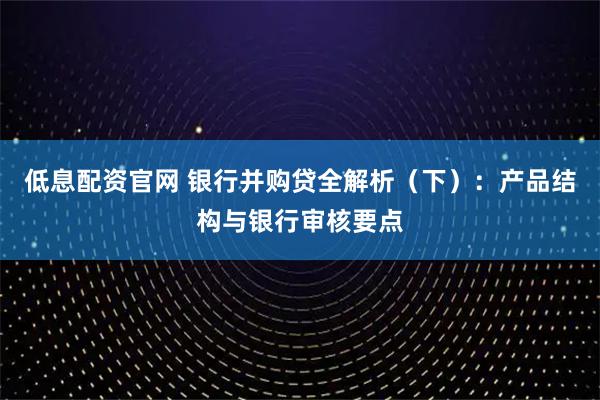 低息配资官网 银行并购贷全解析（下）：产品结构与银行审核要点