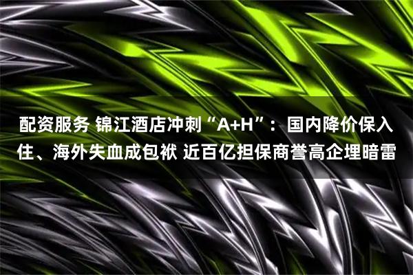 配资服务 锦江酒店冲刺“A+H”：国内降价保入住、海外失血成包袱 近百亿担保商誉高企埋暗雷