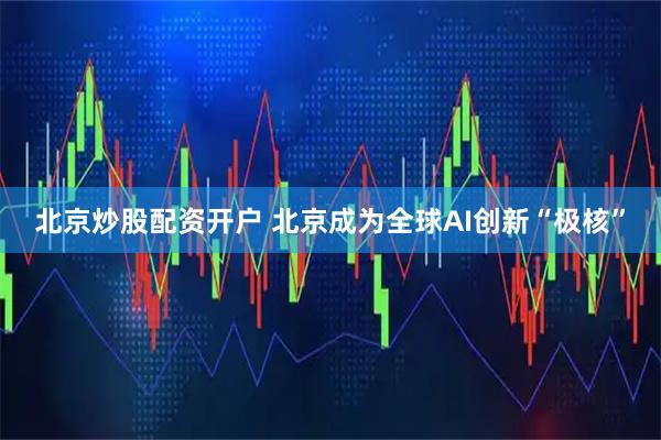 北京炒股配资开户 北京成为全球AI创新“极核”