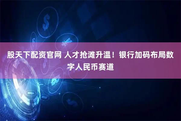 股天下配资官网 人才抢滩升温！银行加码布局数字人民币赛道