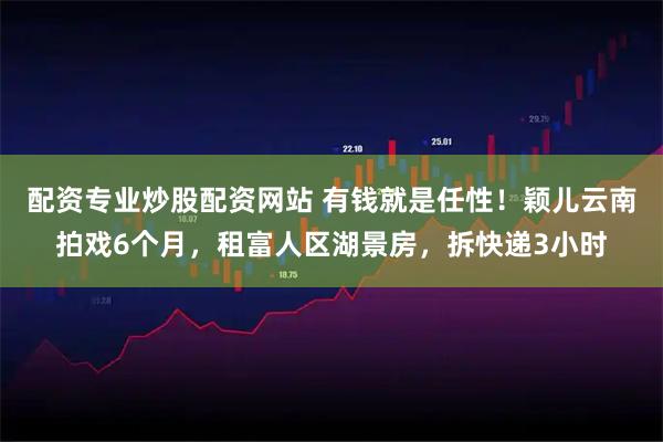 配资专业炒股配资网站 有钱就是任性！颖儿云南拍戏6个月，租富人区湖景房，拆快递3小时