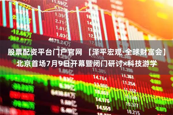股票配资平台门户官网 【泽平宏观·全球财富会】北京首场7月9日开幕暨闭门研讨×科技游学