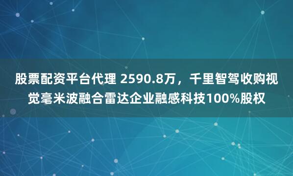 股票配资平台代理 2590.8万，千里智驾收购视觉毫米波融合雷达企业融感科技100%股权