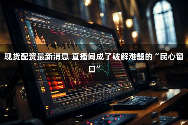 现货配资最新消息 直播间成了破解难题的“民心窗口”