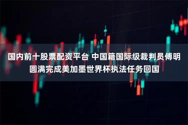 国内前十股票配资平台 中国籍国际级裁判员傅明圆满完成美加墨世界杯执法任务回国