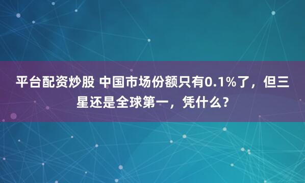 平台配资炒股 中国市场份额只有0.1%了，但三星还是全球第一，凭什么？