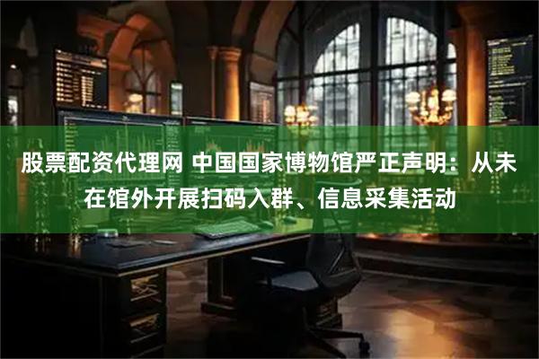 股票配资代理网 中国国家博物馆严正声明：从未在馆外开展扫码入群、信息采集活动