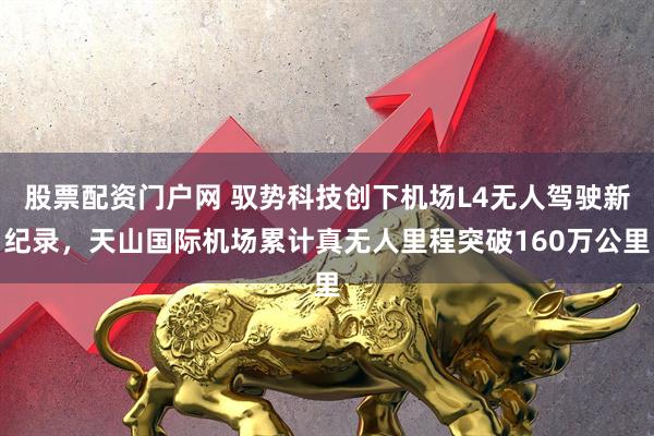 股票配资门户网 驭势科技创下机场L4无人驾驶新纪录，天山国际机场累计真无人里程突破160万公里