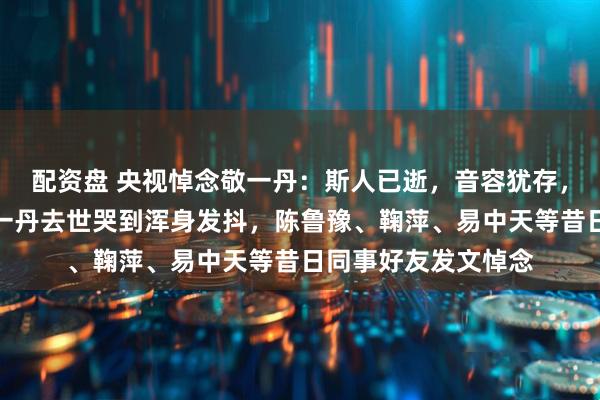 配资盘 央视悼念敬一丹：斯人已逝，音容犹存，送别；倪萍得知敬一丹去世哭到浑身发抖，陈鲁豫、鞠萍、易中天等昔日同事好友发文悼念