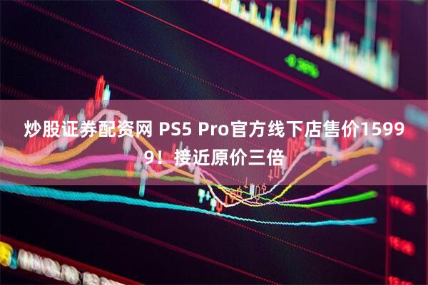炒股证券配资网 PS5 Pro官方线下店售价15999！接近原价三倍
